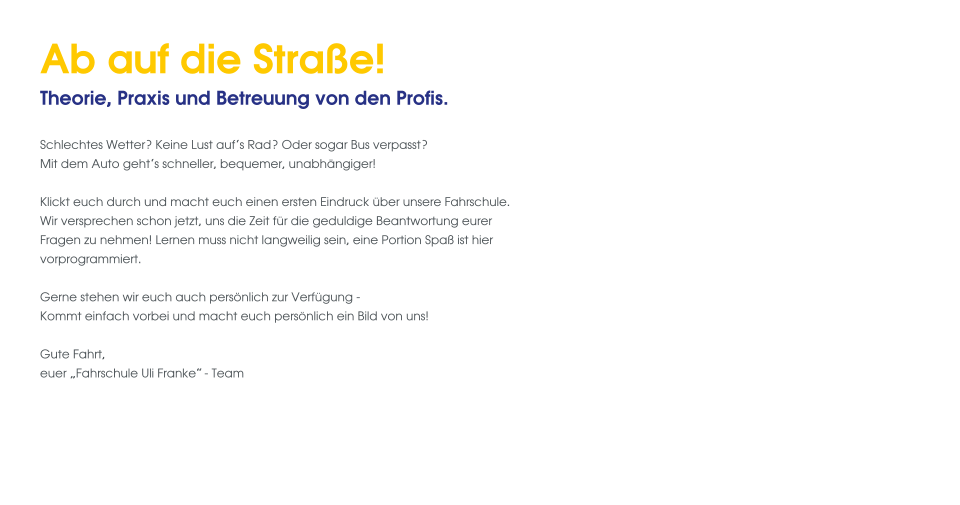 Ab auf die Straße! Theorie, Praxis und Betreuung von den Profis.  Schlechtes Wetter? Keine Lust auf‘s Rad? Oder sogar Bus verpasst? Mit dem Auto geht‘s schneller, bequemer, unabhängiger!   Klickt euch durch und macht euch einen ersten Eindruck über unsere Fahrschule. Wir versprechen schon jetzt, uns die Zeit für die geduldige Beantwortung eurer Fragen zu nehmen! Lernen muss nicht langweilig sein, eine Portion Spaß ist hier vorprogrammiert.  Gerne stehen wir euch auch persönlich zur Verfügung - Kommt einfach vorbei und macht euch persönlich ein Bild von uns!  Gute Fahrt, euer „Fahrschule Uli Franke“- Team